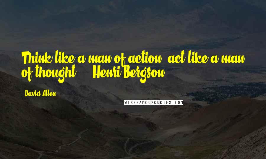 David Allen Quotes: Think like a man of action, act like a man of thought.  - Henri Bergson