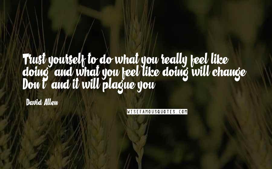 David Allen Quotes: Trust yourself to do what you really feel like doing, and what you feel like doing will change. Don't, and it will plague you.