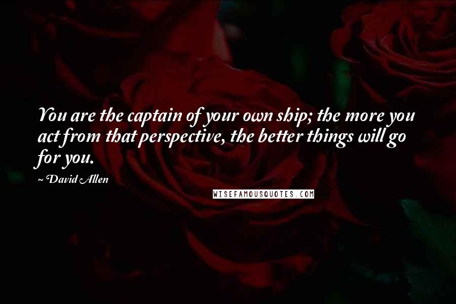 David Allen Quotes: You are the captain of your own ship; the more you act from that perspective, the better things will go for you.