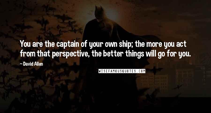 David Allen Quotes: You are the captain of your own ship; the more you act from that perspective, the better things will go for you.