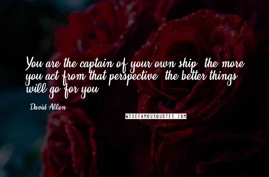 David Allen Quotes: You are the captain of your own ship; the more you act from that perspective, the better things will go for you.