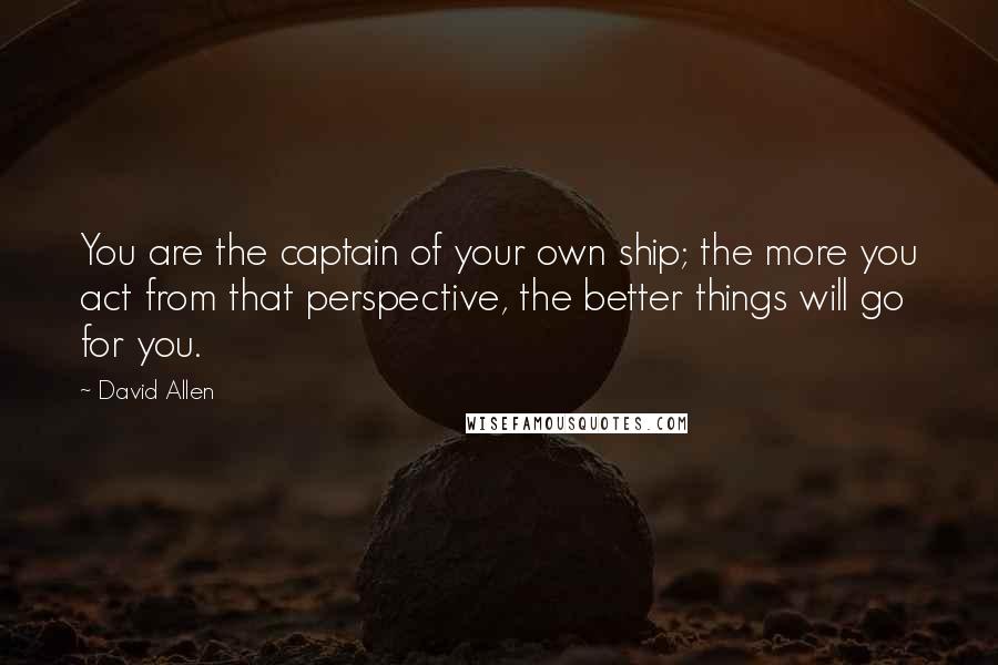 David Allen Quotes: You are the captain of your own ship; the more you act from that perspective, the better things will go for you.