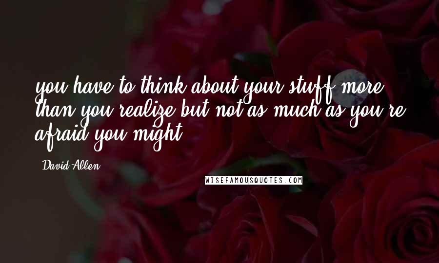 David Allen Quotes: you have to think about your stuff more than you realize but not as much as you're afraid you might.