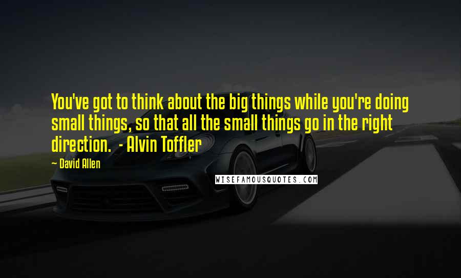 David Allen Quotes: You've got to think about the big things while you're doing small things, so that all the small things go in the right direction.  - Alvin Toffler