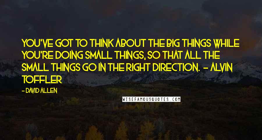 David Allen Quotes: You've got to think about the big things while you're doing small things, so that all the small things go in the right direction.  - Alvin Toffler