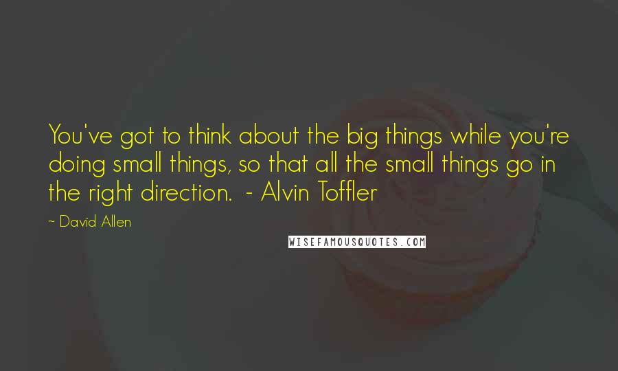 David Allen Quotes: You've got to think about the big things while you're doing small things, so that all the small things go in the right direction.  - Alvin Toffler