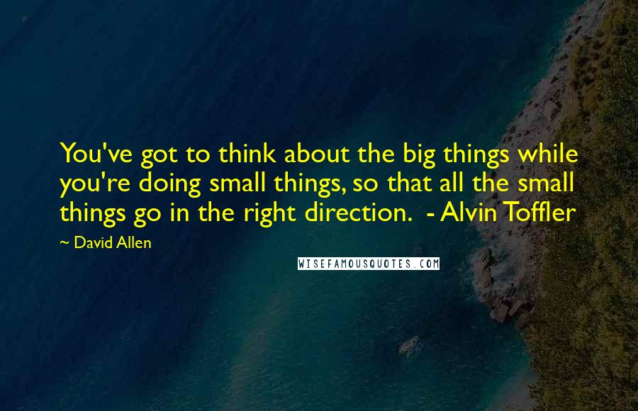 David Allen Quotes: You've got to think about the big things while you're doing small things, so that all the small things go in the right direction.  - Alvin Toffler