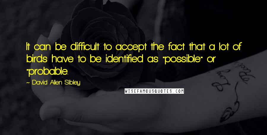 David Allen Sibley Quotes: It can be difficult to accept the fact that a lot of birds have to be identified as "possible" or "probable.