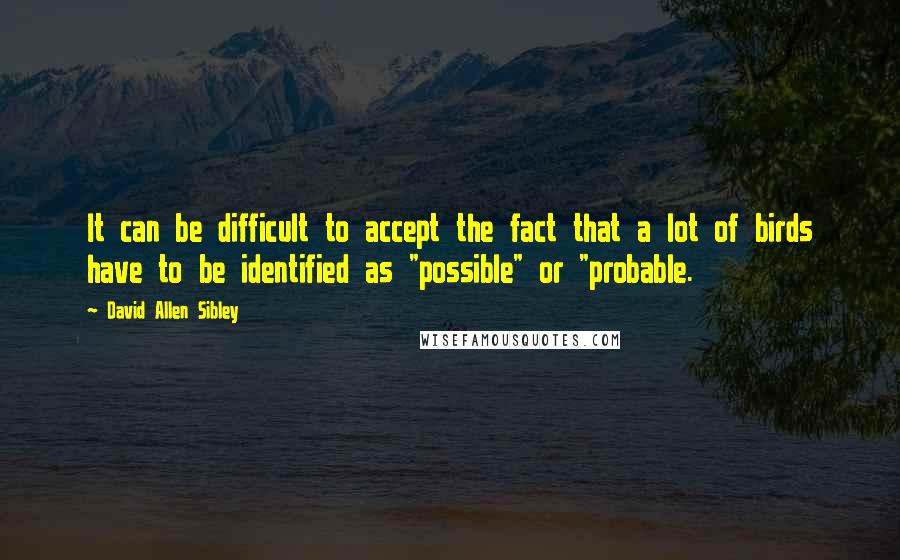 David Allen Sibley Quotes: It can be difficult to accept the fact that a lot of birds have to be identified as "possible" or "probable.