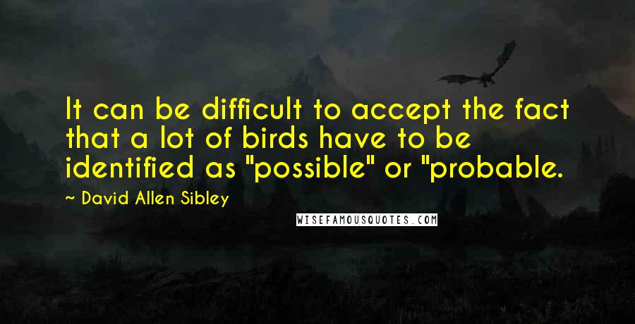 David Allen Sibley Quotes: It can be difficult to accept the fact that a lot of birds have to be identified as "possible" or "probable.