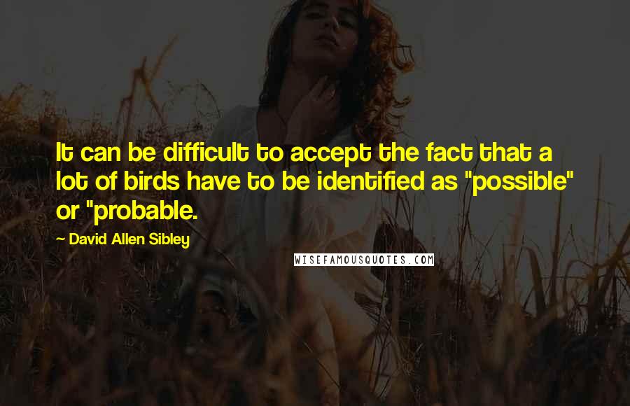 David Allen Sibley Quotes: It can be difficult to accept the fact that a lot of birds have to be identified as "possible" or "probable.