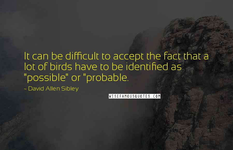 David Allen Sibley Quotes: It can be difficult to accept the fact that a lot of birds have to be identified as "possible" or "probable.