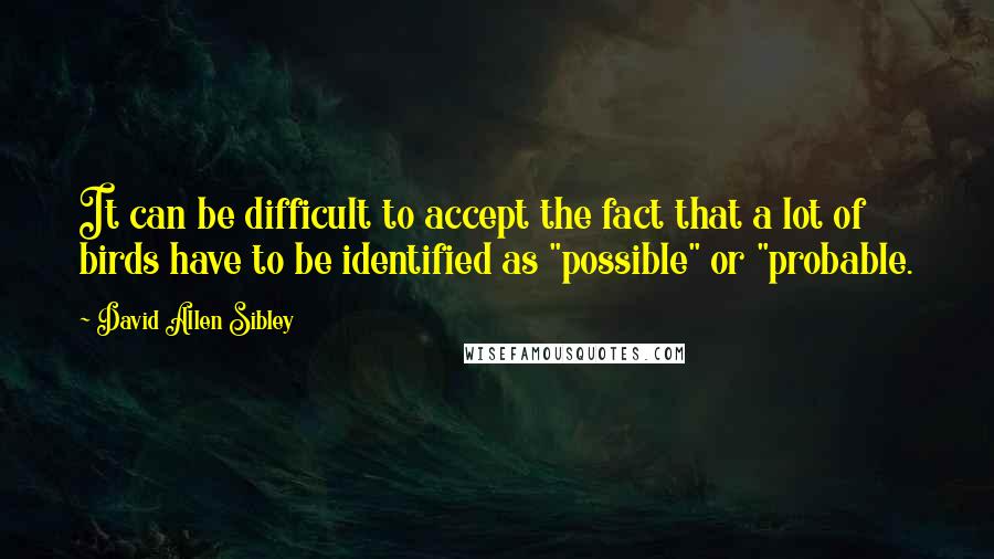 David Allen Sibley Quotes: It can be difficult to accept the fact that a lot of birds have to be identified as "possible" or "probable.