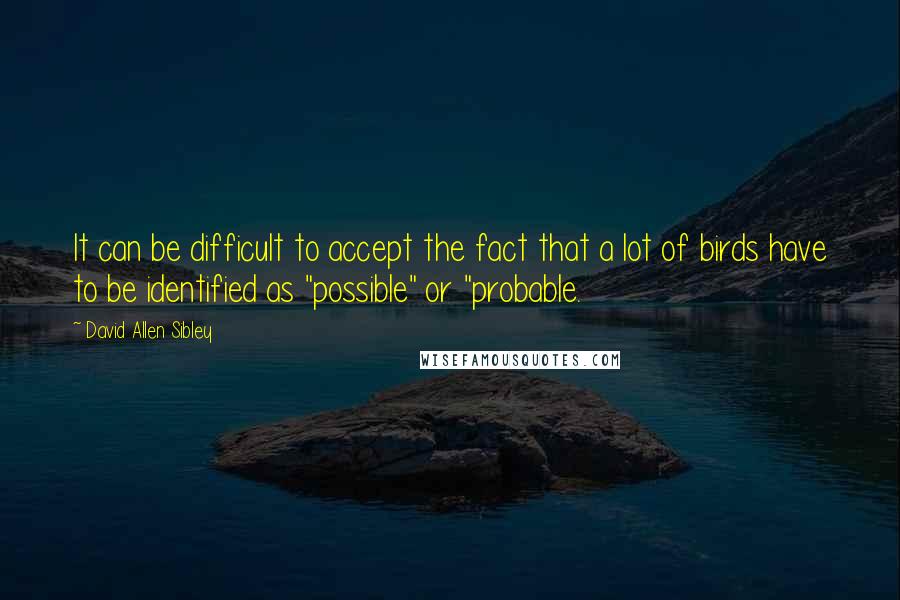 David Allen Sibley Quotes: It can be difficult to accept the fact that a lot of birds have to be identified as "possible" or "probable.