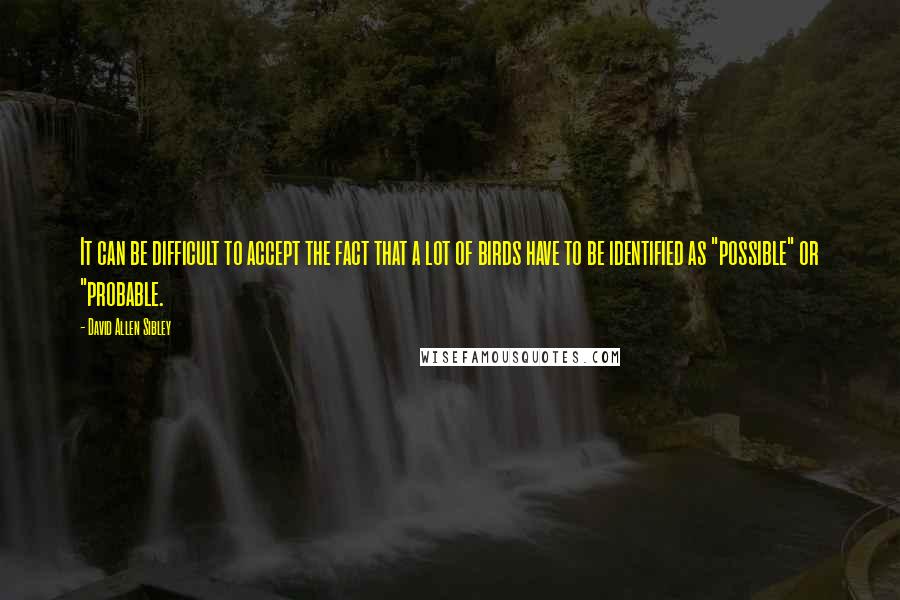 David Allen Sibley Quotes: It can be difficult to accept the fact that a lot of birds have to be identified as "possible" or "probable.