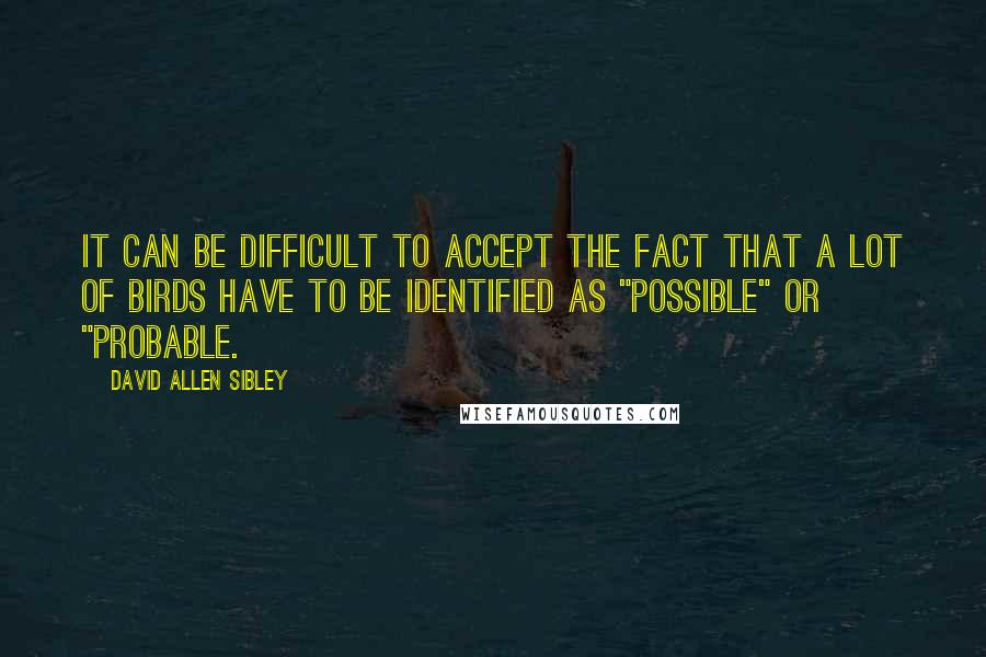 David Allen Sibley Quotes: It can be difficult to accept the fact that a lot of birds have to be identified as "possible" or "probable.