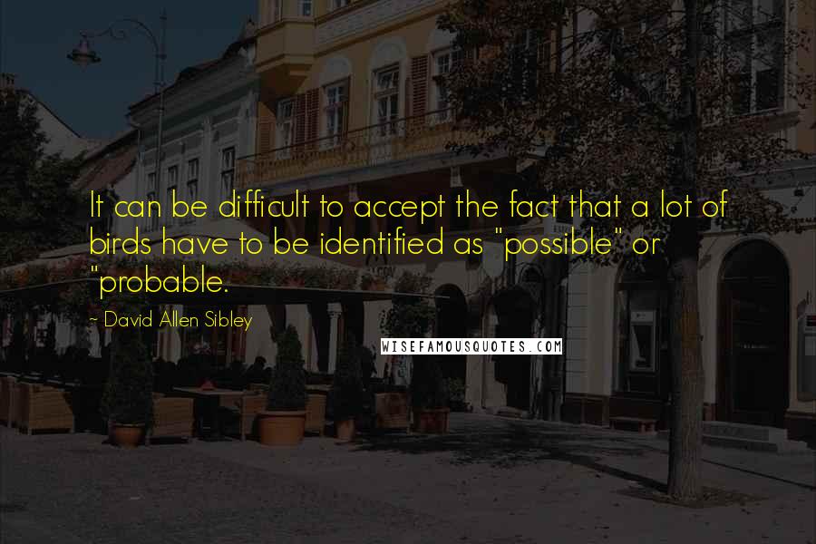 David Allen Sibley Quotes: It can be difficult to accept the fact that a lot of birds have to be identified as "possible" or "probable.