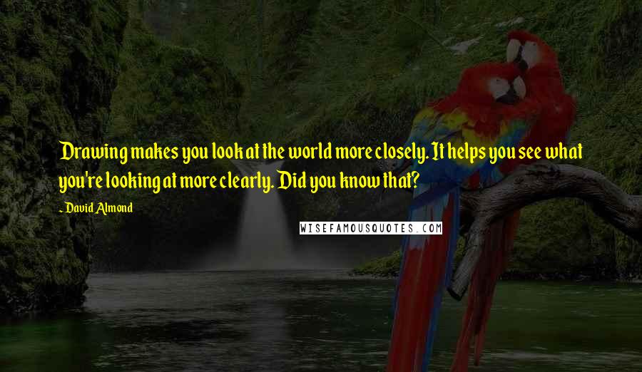 David Almond Quotes: Drawing makes you look at the world more closely. It helps you see what you're looking at more clearly. Did you know that?