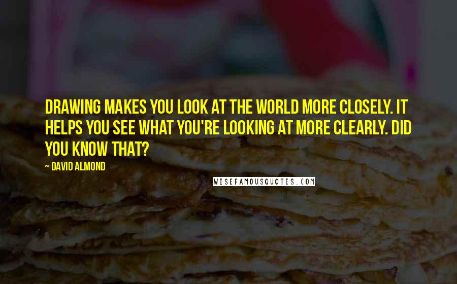 David Almond Quotes: Drawing makes you look at the world more closely. It helps you see what you're looking at more clearly. Did you know that?