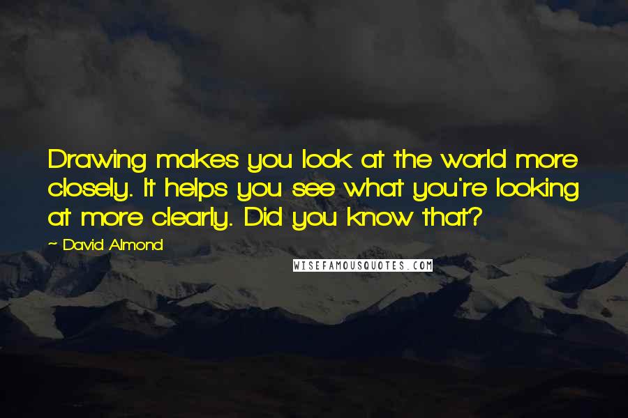 David Almond Quotes: Drawing makes you look at the world more closely. It helps you see what you're looking at more clearly. Did you know that?