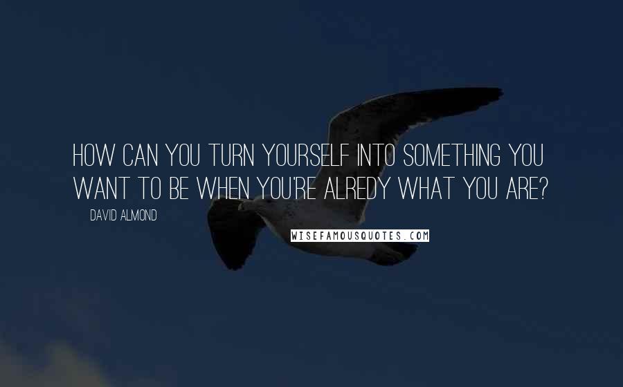 David Almond Quotes: How can you turn yourself into something you want to be when you're alredy what you are?