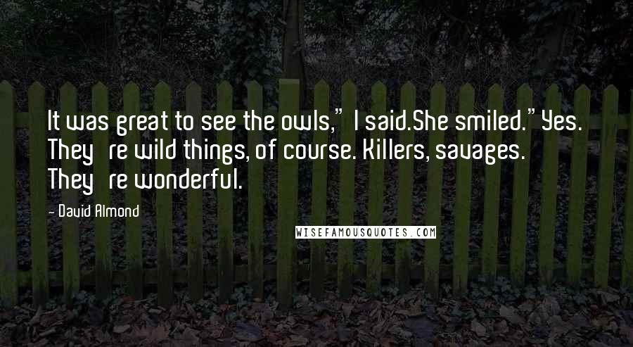 David Almond Quotes: It was great to see the owls," I said.She smiled."Yes. They're wild things, of course. Killers, savages. They're wonderful.