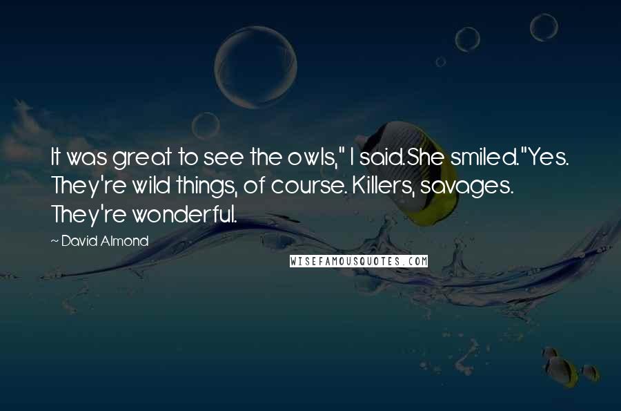 David Almond Quotes: It was great to see the owls," I said.She smiled."Yes. They're wild things, of course. Killers, savages. They're wonderful.