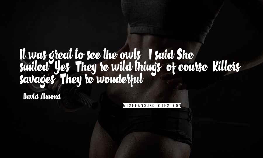 David Almond Quotes: It was great to see the owls," I said.She smiled."Yes. They're wild things, of course. Killers, savages. They're wonderful.