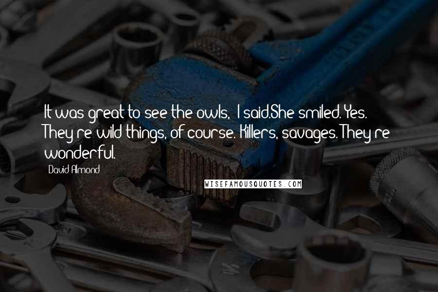 David Almond Quotes: It was great to see the owls," I said.She smiled."Yes. They're wild things, of course. Killers, savages. They're wonderful.