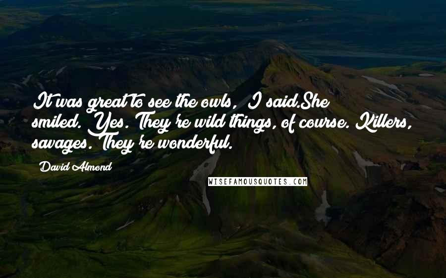 David Almond Quotes: It was great to see the owls," I said.She smiled."Yes. They're wild things, of course. Killers, savages. They're wonderful.