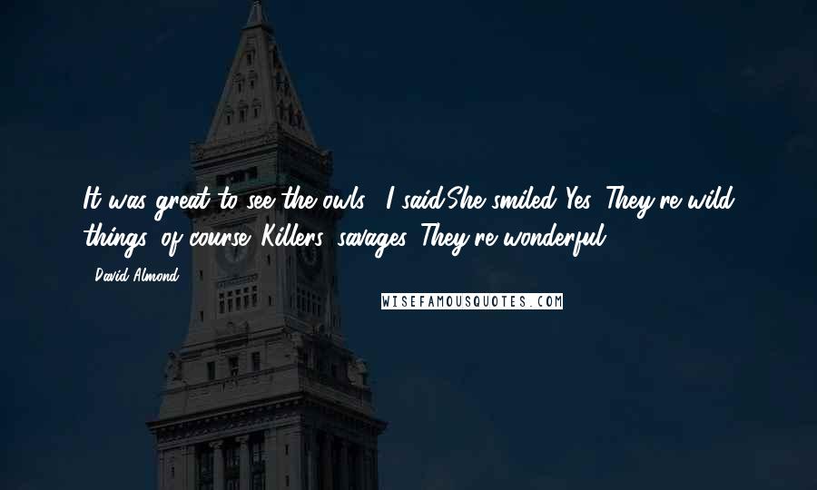 David Almond Quotes: It was great to see the owls," I said.She smiled."Yes. They're wild things, of course. Killers, savages. They're wonderful.