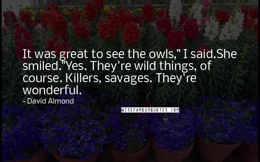 David Almond Quotes: It was great to see the owls," I said.She smiled."Yes. They're wild things, of course. Killers, savages. They're wonderful.