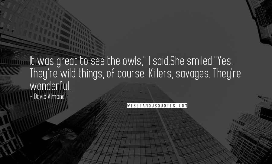 David Almond Quotes: It was great to see the owls," I said.She smiled."Yes. They're wild things, of course. Killers, savages. They're wonderful.