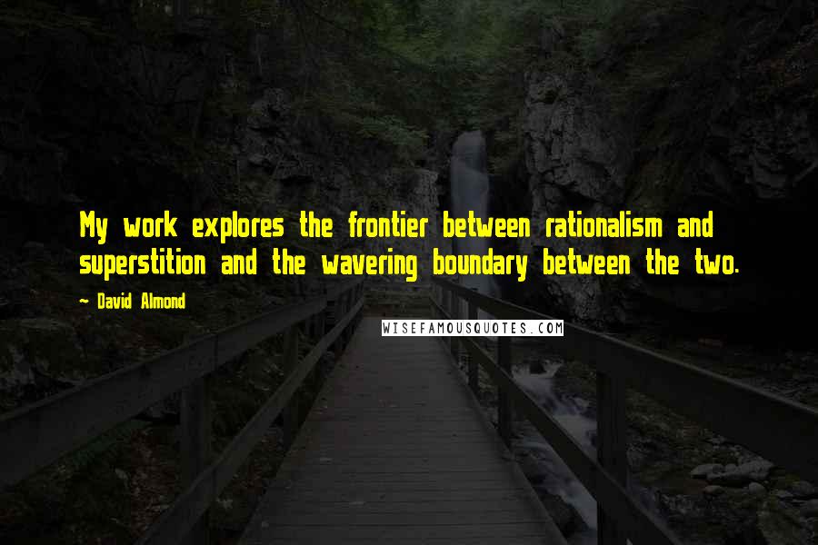 David Almond Quotes: My work explores the frontier between rationalism and superstition and the wavering boundary between the two.