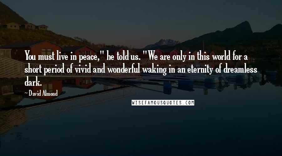 David Almond Quotes: You must live in peace," he told us. "We are only in this world for a short period of vivid and wonderful waking in an eternity of dreamless dark.