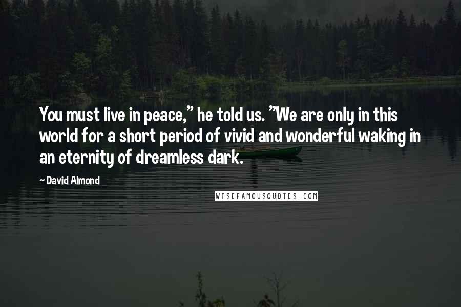 David Almond Quotes: You must live in peace," he told us. "We are only in this world for a short period of vivid and wonderful waking in an eternity of dreamless dark.