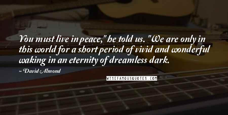 David Almond Quotes: You must live in peace," he told us. "We are only in this world for a short period of vivid and wonderful waking in an eternity of dreamless dark.