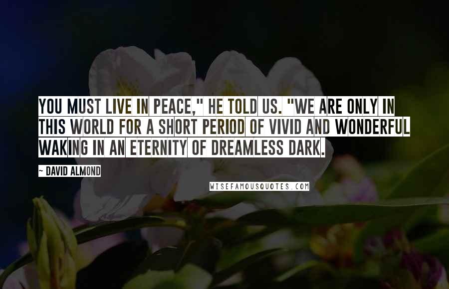 David Almond Quotes: You must live in peace," he told us. "We are only in this world for a short period of vivid and wonderful waking in an eternity of dreamless dark.