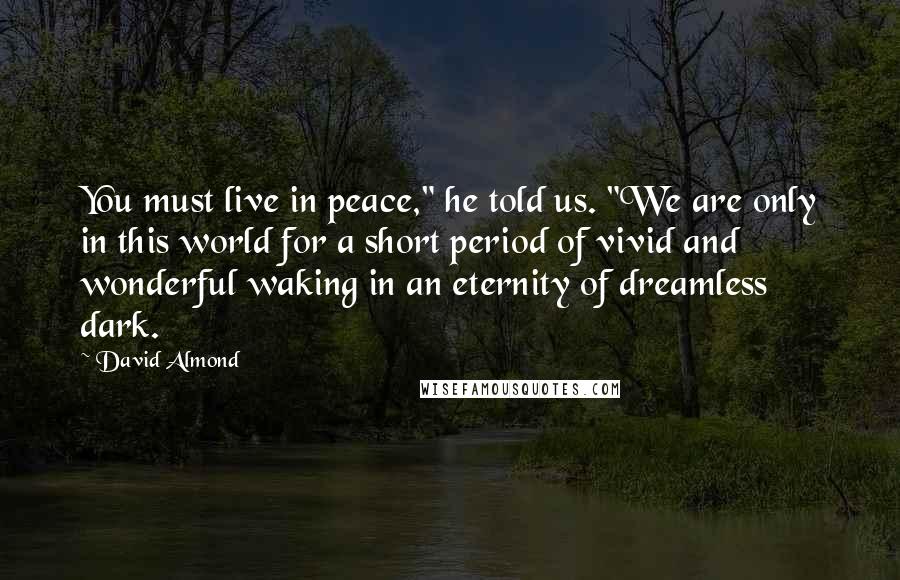 David Almond Quotes: You must live in peace," he told us. "We are only in this world for a short period of vivid and wonderful waking in an eternity of dreamless dark.