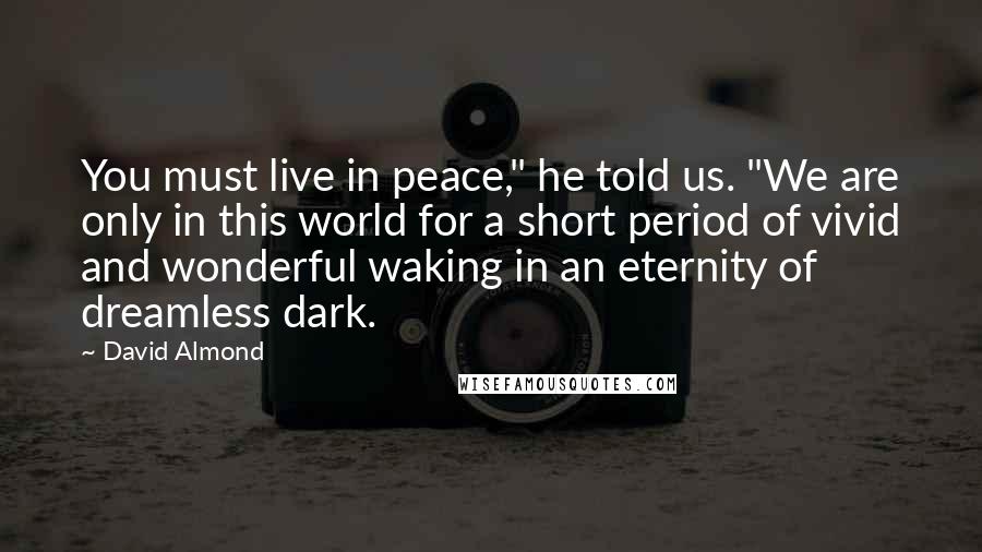 David Almond Quotes: You must live in peace," he told us. "We are only in this world for a short period of vivid and wonderful waking in an eternity of dreamless dark.