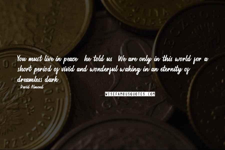 David Almond Quotes: You must live in peace," he told us. "We are only in this world for a short period of vivid and wonderful waking in an eternity of dreamless dark.