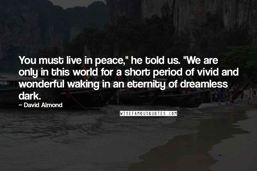 David Almond Quotes: You must live in peace," he told us. "We are only in this world for a short period of vivid and wonderful waking in an eternity of dreamless dark.