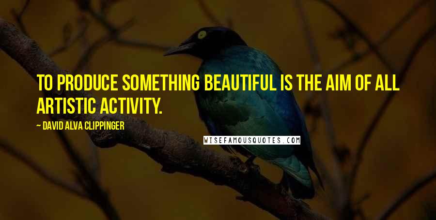 David Alva Clippinger Quotes: To produce something beautiful is the aim of all artistic activity.