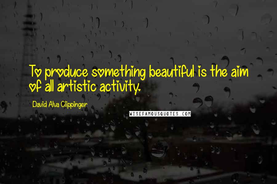 David Alva Clippinger Quotes: To produce something beautiful is the aim of all artistic activity.