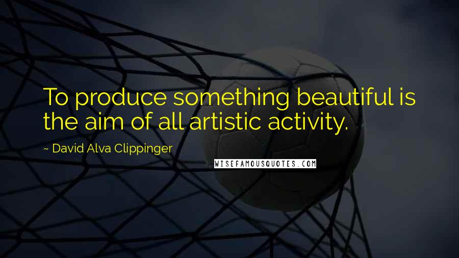 David Alva Clippinger Quotes: To produce something beautiful is the aim of all artistic activity.