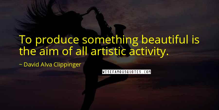 David Alva Clippinger Quotes: To produce something beautiful is the aim of all artistic activity.