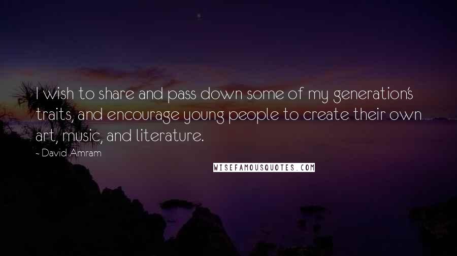 David Amram Quotes: I wish to share and pass down some of my generation's traits, and encourage young people to create their own art, music, and literature.