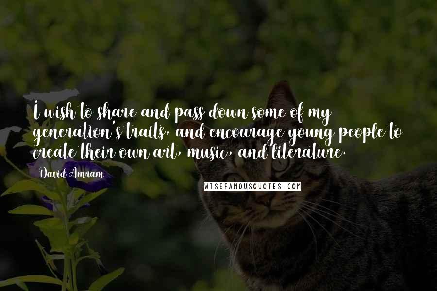 David Amram Quotes: I wish to share and pass down some of my generation's traits, and encourage young people to create their own art, music, and literature.