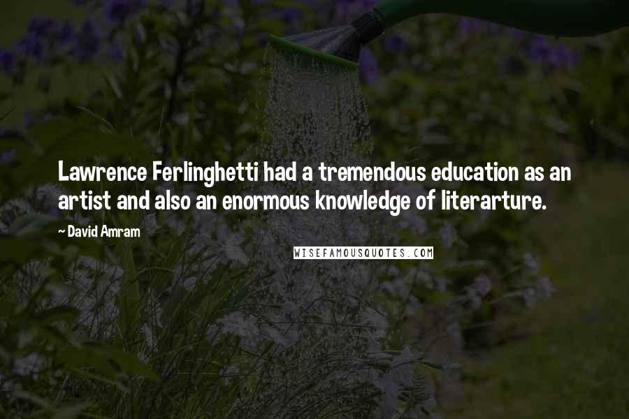 David Amram Quotes: Lawrence Ferlinghetti had a tremendous education as an artist and also an enormous knowledge of literarture.