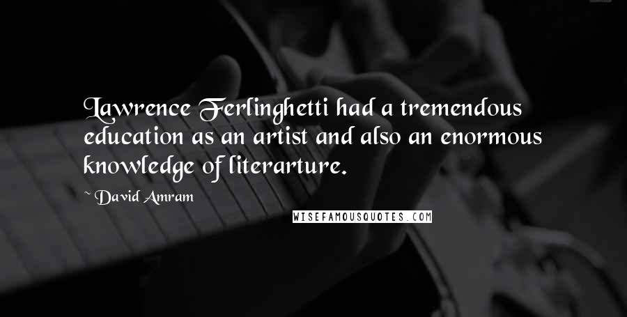 David Amram Quotes: Lawrence Ferlinghetti had a tremendous education as an artist and also an enormous knowledge of literarture.